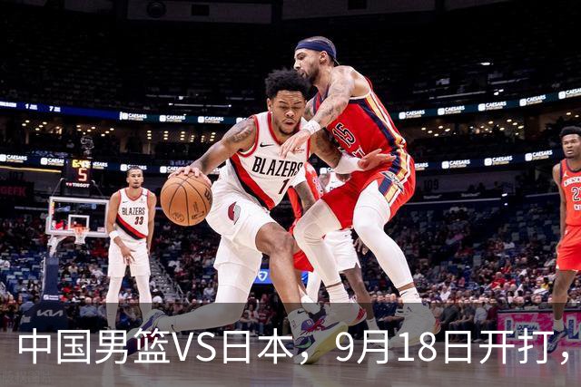 中国男篮VS日本，9月18日开打，CCTV5现场直播！一场无需动员的对决